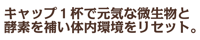 キャップ1杯で元気な微生物と酵素を補い腸内環境をリセット。